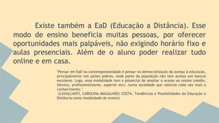 Existe também a EaD (Educação a Distância). Esse
modo de ensino beneficia muitas pessoas, por oferecer
oportunidades mais palpáveis, não exigindo horário fixo e
aulas presenciais. Além de o aluno poder realizar tudo
online e em casa.
"Pensar em EaD na contemporaneidade é pensar na democratização do acesso à educação,
principalmente nos países pobres, onde parte da população não tem acesso aos bancos
escolares. Logo, essa modalidade tem o potencial de ampliar o acesso ao ensino (médio,
técnico, profissionalizante, superior etc). numa sociedade que valoriza cada vez mais o
conhecimento."
(CAVALCANTI, CAROLINA MAGALHÃES COSTA. Tendências e Possibilidades da Educação a
Distância como modalidade de ensino)
 