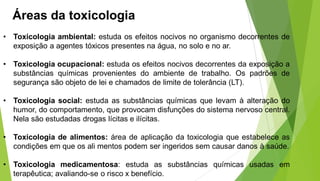 Áreas da toxicologia
• Toxicologia ambiental: estuda os efeitos nocivos no organismo decorrentes de
exposição a agentes tóxicos presentes na água, no solo e no ar.
• Toxicologia ocupacional: estuda os efeitos nocivos decorrentes da exposição a
substâncias químicas provenientes do ambiente de trabalho. Os padrões de
segurança são objeto de lei e chamados de limite de tolerância (LT).
• Toxicologia social: estuda as substâncias químicas que levam à alteração do
humor, do comportamento, que provocam disfunções do sistema nervoso central.
Nela são estudadas drogas lícitas e ilícitas.
• Toxicologia de alimentos: área de aplicação da toxicologia que estabelece as
condições em que os ali mentos podem ser ingeridos sem causar danos à saúde.
• Toxicologia medicamentosa: estuda as substâncias químicas usadas em
terapêutica; avaliando-se o risco x benefício.
 