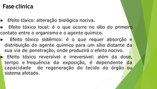 Fase clínica
▶ Efeito tóxico: alteração biológica nociva.
▶ Efeito tóxico local: é o que ocorre no sítio do primeiro
contato entre o organismo e o agente químico.
▶ Efeito tóxico sistêmico: é o que requer absorção e
distribuição do agente químico para um sítio distante da
sua via de penetração, onde produzirá o efeito nocivo.
▶ Efeito tóxico reversível e irreversível: além da dose,
tempo e frequência da exposição, é dependente da
capacidade de regeneração do tecido do órgão ou
sistema afetado.
 