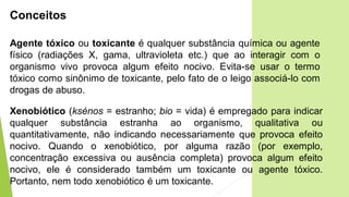 Conceitos
Xenobiótico (ksénos = estranho; bio = vida) é empregado para indicar
qualquer substância estranha ao organismo, qualitativa ou
quantitativamente, não indicando necessariamente que provoca efeito
nocivo. Quando o xenobiótico, por alguma razão (por exemplo,
concentração excessiva ou ausência completa) provoca algum efeito
nocivo, ele é considerado também um toxicante ou agente tóxico.
Portanto, nem todo xenobiótico é um toxicante.
Agente tóxico ou toxicante é qualquer substância química ou agente
físico (radiações X, gama, ultravioleta etc.) que ao interagir com o
organismo vivo provoca algum efeito nocivo. Evita-se usar o termo
tóxico como sinônimo de toxicante, pelo fato de o leigo associá-lo com
drogas de abuso.
 