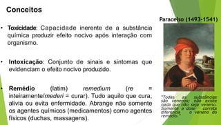 • Toxicidade: Capacidade inerente de a substância
química produzir efeito nocivo após interação com
organismo.
• Intoxicação: Conjunto de sinais e sintomas que
evidenciam o efeito nocivo produzido.
• Remédio (latim) remedium (re =
inteiramente/mederi = curar). Tudo aquilo que cura,
alivia ou evita enfermidade. Abrange não somente
os agentes químicos (medicamentos) como agentes
físicos (duchas, massagens).
“Todas as substâncias
são venenos; não existe
nada que não seja veneno.
Somente a dose correta
diferencia o veneno do
remédio.”
Conceitos
Paracelso (1493-1541)
 
