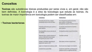 Toxinas são substâncias tóxicas produzidas por seres vivos e, em geral, não são
bem definidas. A toxinologia é a área da toxicologia que estuda as toxinas. As
toxinas de maior importância em toxicologia podem ser classificadas em:
• Toxinas bacterianas
Conceitos
Fonte:
arquivobioqui.blogspot.com
 