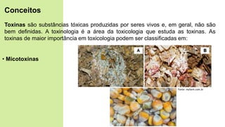 Toxinas são substâncias tóxicas produzidas por seres vivos e, em geral, não são
bem definidas. A toxinologia é a área da toxicologia que estuda as toxinas. As
toxinas de maior importância em toxicologia podem ser classificadas em:
• Micotoxinas
Conceitos
Fonte: myfarm.com.br
 