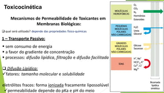 Toxicocinética
Mecanismos de Permeabilidade de Toxicantes em
Membranas Biológicas:
 qual será utilizado? depende das propriedades físico-químicas
1 – Transporte Passivo:
 sem consumo de energia
 a favor do gradiente de concentração
 processos: difusão lipídica, filtração e difusão facilitada
 Difusão Lipídica:
fatores: tamanho molecular e solubilidade
eletrólitos fracos: forma ionizada fracamente lipossolúvel
permeabilidade depende do pKa e pH do meio
 