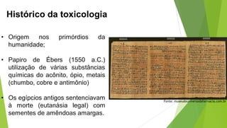 Histórico da toxicologia
• Origem nos primórdios da
humanidade;
• Papiro de Ébers (1550 a.C.)
utilização de várias substâncias
químicas do acônito, ópio, metais
(chumbo, cobre e antimônio)
• Os egípcios antigos sentenciavam
à morte (eutanásia legal) com
sementes de amêndoas amargas.
Fonte: museudouniversodafarmacia.com.br
 