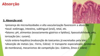 3. Absorção oral:
•presença de microvilosidades e alta vascularização favorecem a absorção
•local: estômago, intestino, sublingual (oral), retal, etc.
•fatores: pH, alimentos (esvaziamento gástrico e lipídios), lipossolubilidade, pKa,
ionização (ex.: curare).
•ciclo entero-hepático (reabsorção de toxicantes já excretados pela bile)
•absorção de metais (ex.: Ferro, Cálcio) → transporte especializado (proteínas
de membrana), mecanismos de competição (ex.: Cádmio, Zinco e Cobre)
Absorção
 