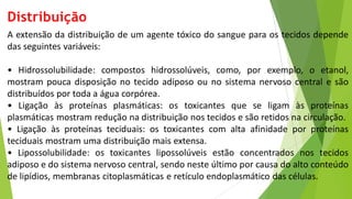 Distribuição
A extensão da distribuição de um agente tóxico do sangue para os tecidos depende
das seguintes variáveis:
• Hidrossolubilidade: compostos hidrossolúveis, como, por exemplo, o etanol,
mostram pouca disposição no tecido adiposo ou no sistema nervoso central e são
distribuídos por toda a água corpórea.
• Ligação às proteínas plasmáticas: os toxicantes que se ligam às proteínas
plasmáticas mostram redução na distribuição nos tecidos e são retidos na circulação.
• Ligação às proteínas teciduais: os toxicantes com alta afinidade por proteínas
teciduais mostram uma distribuição mais extensa.
• Lipossolubilidade: os toxicantes lipossolúveis estão concentrados nos tecidos
adiposo e do sistema nervoso central, sendo neste último por causa do alto conteúdo
de lipídios, membranas citoplasmáticas e retículo endoplasmático das células.
 