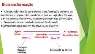 Biotransformação
• A biotransformação consiste na transformação química de
substâncias, sejam elas medicamentos ou agentes tóxicos,
dentro do organismo vivo, visando favorecer sua eliminação.
• Tornarsubstânciamaishidrossolúvel.Produtosde
biotransformação podem ser ativose/ou inativos..
 