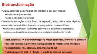 Após absorção os xenobióticos tendem a ser excretados:
•diretamente (inalterado)
•após modificações químicas
meios de excreção: urina, fezes, ar expirado, leite, saliva, suor, lágrima
comportamento cinético depende de propriedades do xenobiótico:
•substâncias lipofílicas: facilmente absorvidas e dificilmente excretadas
•substâncias hidrofílicas: excreção favorecida (principalmente renal)
Biotransformação
subst. lipofílicas → biotransformação → maior polaridade/hidrofilia → excreção
reações catalisadas por enzimas inespecíficas do metabolismo endógeno
órgãos: fígado, rins, adrenais, pele, mucosa do TGI
absorção por via oral → fígado → efeito de primeira passagem
 
