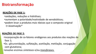 Biotransformação
REAÇÕES DE FASE 1:
•oxidações, reduções e hidrólises;
•aumentam a polaridade/reatividade de xenobióticos;
•podem levar a produtos mais tóxicos que o composto original
→ bioativação*
REAÇÕES DE FASE 2:
•incorporação de co-fatores endógenos aos produtos das reações de
fase 1;
•Ex.: glicuronidação, sulfatação, acetilação, metilação, conjugação
com glutationa;
•envolve enzimas sintetases e/ou transferases.
 