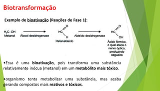 Biotransformação
Exemplo de bioativação (Reações de Fase 1):
•Essa é uma bioativação, pois transforma uma substância
relativamente inócua (metanol) em um metabólito mais tóxico.
•organismo tenta metabolizar uma substância, mas acaba
gerando compostos mais reativos e tóxicos.
 