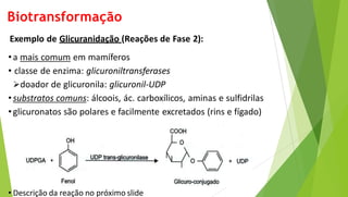 Biotransformação
Exemplo de Glicuranidação (Reações de Fase 2):
•a mais comum em mamíferos
• classe de enzima: glicuroniltransferases
doador de glicuronila: glicuronil-UDP
•substratos comuns: álcoois, ác. carboxílicos, aminas e sulfidrilas
•glicuronatos são polares e facilmente excretados (rins e fígado)
• Descrição da reação no próximo slide
 