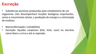 Excreção
• Substâncias químicas produzidas pelo metabolismo de um
organismo. Eles desempenham funções biológicas importantes,
como o crescimento celular, a produção de energia e a eliminação
de resíduos.
• Biotransformação ( metabólito)
• Excreção: líquidos corpóreos (bile, leite, suor) ou excretas
como fezes e urina e até ar expirado.
 