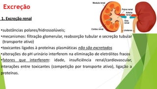Excreção
1. Excreção renal
•substâncias polares/hidrossolúveis;
•mecanismos: filtração glomerular, reabsorção tubular e secreção tubular
(transporte ativo)
•toxicantes ligados à proteínas plasmáticas não são excretados
•alterações do pH urinário interferem na eliminação de eletrólitos fracos
•fatores que interferem: idade, insuficiência renal/cardiovascular,
interações entre toxicantes (competição por transporte ativo), ligação a
proteínas.
 
