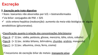 Excreção
2. Excreção pelo trato digestivo
• fezes: toxicantes não absorvidos por V.O. + biotransformados
via biliar: conjugados de P.M. > 325
 ciclo entero-hepático (reabsorção): aumento da meia-vida biológica de alguns
xenobióticos (glicuronatos).
•Classificação quanto à relação das concentrações bile/plasma:
•Tipo A: (~ 1) (ex.: sódio, potássio, glicose, mercúrio, tálio, césio, cobalto)
•Tipo B: (> 1) (ex.: ácidos biliares, bilirrubina, chumbo, arsênio, manganês)
•Tipo C: (< 1) (ex.: albumina, zinco, ferro, cromo)
mecanismo de excreção biliar de metais: transporte ativo
 