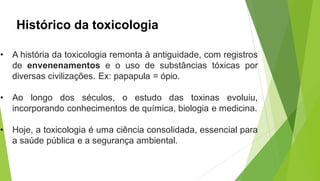 Histórico da toxicologia
• A história da toxicologia remonta à antiguidade, com registros
de envenenamentos e o uso de substâncias tóxicas por
diversas civilizações. Ex: papapula = ópio.
• Ao longo dos séculos, o estudo das toxinas evoluiu,
incorporando conhecimentos de química, biologia e medicina.
• Hoje, a toxicologia é uma ciência consolidada, essencial para
a saúde pública e a segurança ambiental.
 