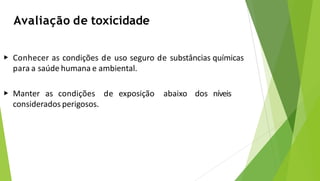 Avaliação de toxicidade
▶ Conhecer as condições de uso seguro de substâncias químicas
para a saúde humana e ambiental.
▶ Manter as condições de exposição abaixo dos níveis
considerados perigosos.
 