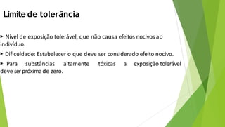 Limite de tolerância
▶ Nível de exposição tolerável, que não causa efeitos nocivos ao
indivíduo.
▶ Dificuldade: Estabelecer o que deve ser considerado efeito nocivo.
▶ Para substâncias altamente tóxicas a exposição tolerável
deve serpróximade zero.
 