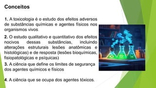 Conceitos
1. A toxicologia é o estudo dos efeitos adversos
de substâncias químicas e agentes físicos nos
organismos vivos.
2. O estudo qualitativo e quantitativo dos efeitos
nocivos dessas substâncias, incluindo
alterações estruturais lesões anatômicas e
histológicas) e de resposta (lesões bioquímicas,
fisiopatológicas e psíquicas)
3. A ciência que define os limites de segurança
dos agentes químicos e físicos
4. A ciência que se ocupa dos agentes tóxicos.
 