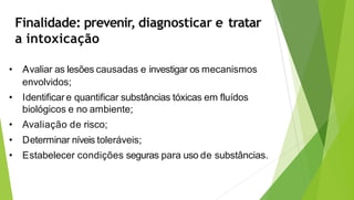 Finalidade: prevenir, diagnosticar e tratar
a intoxicação
• Avaliar as lesões causadas e investigar os mecanismos
envolvidos;
• Identificar e quantificar substâncias tóxicas em fluídos
biológicos e no ambiente;
• Avaliação de risco;
• Determinar níveis toleráveis;
• Estabelecer condições seguras para uso de substâncias.
 