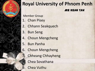 Royal University of Phnom Penh
     ដដដដដដដដដដដ Mr Kean Tak
      ដដដដដដដដដដដ
Member Group
1. Chan Pisey
2.   Chhann Seakquech
3.   Bun Seng
4.   Choun Mengcheng
5.   Bun Panha
6.   Choun Mengcheng
7.   Chheang Chhayheng
8.   Chea Sovathana
9.   Chea Vuthu
 