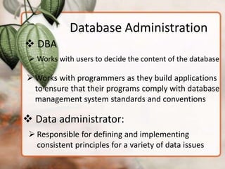 Database Administration
 DBA
  Works with users to decide the content of the database

 Works with programmers as they build applications
  to ensure that their programs comply with database
  management system standards and conventions

 Data administrator:
  Responsible for defining and implementing
   consistent principles for a variety of data issues
 