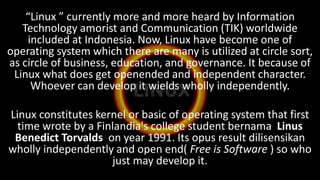 “Linux ” currently more and more heard by Information
Technology amorist and Communication (TIK) worldwide
included at Indonesia. Now, Linux have become one of
operating system which there are many is utilized at circle sort,
as circle of business, education, and governance. It because of
Linux what does get openended and independent character.
Whoever can develop it wields wholly independently.
Linux constitutes kernel or basic of operating system that first
time wrote by a Finlandia's college student bernama Linus
Benedict Torvalds on year 1991. Its opus result dilisensikan
wholly independently and open end( Free is Software ) so who
just may develop it.
 