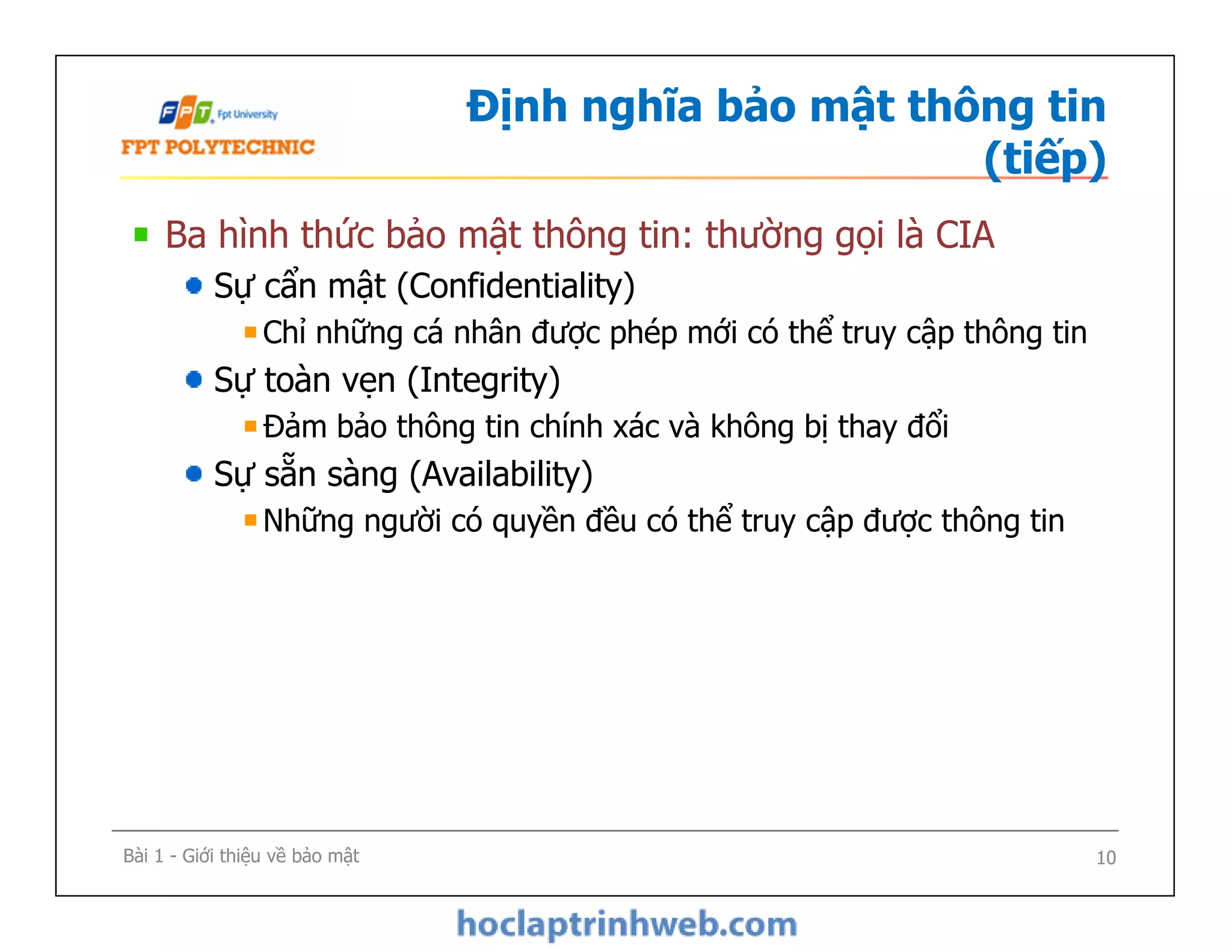 Định nghĩa bảo mật thông tin
(tiếp)
Ba hình thức bảo mật thông tin: thường gọi là CIA
Sự cẩn mật (Confidentiality)
Chỉ những cá nhân được phép mới có thể truy cập thông tin
Sự toàn vẹn (Integrity)
Đảm bảo thông tin chính xác và không bị thay đổi
Sự sẵn sàng (Availability)
Những người có quyền đều có thể truy cập được thông tin
Ba hình thức bảo mật thông tin: thường gọi là CIA
Sự cẩn mật (Confidentiality)
Chỉ những cá nhân được phép mới có thể truy cập thông tin
Sự toàn vẹn (Integrity)
Đảm bảo thông tin chính xác và không bị thay đổi
Sự sẵn sàng (Availability)
Những người có quyền đều có thể truy cập được thông tin
Bài 1 - Giới thiệu về bảo mật 10
 