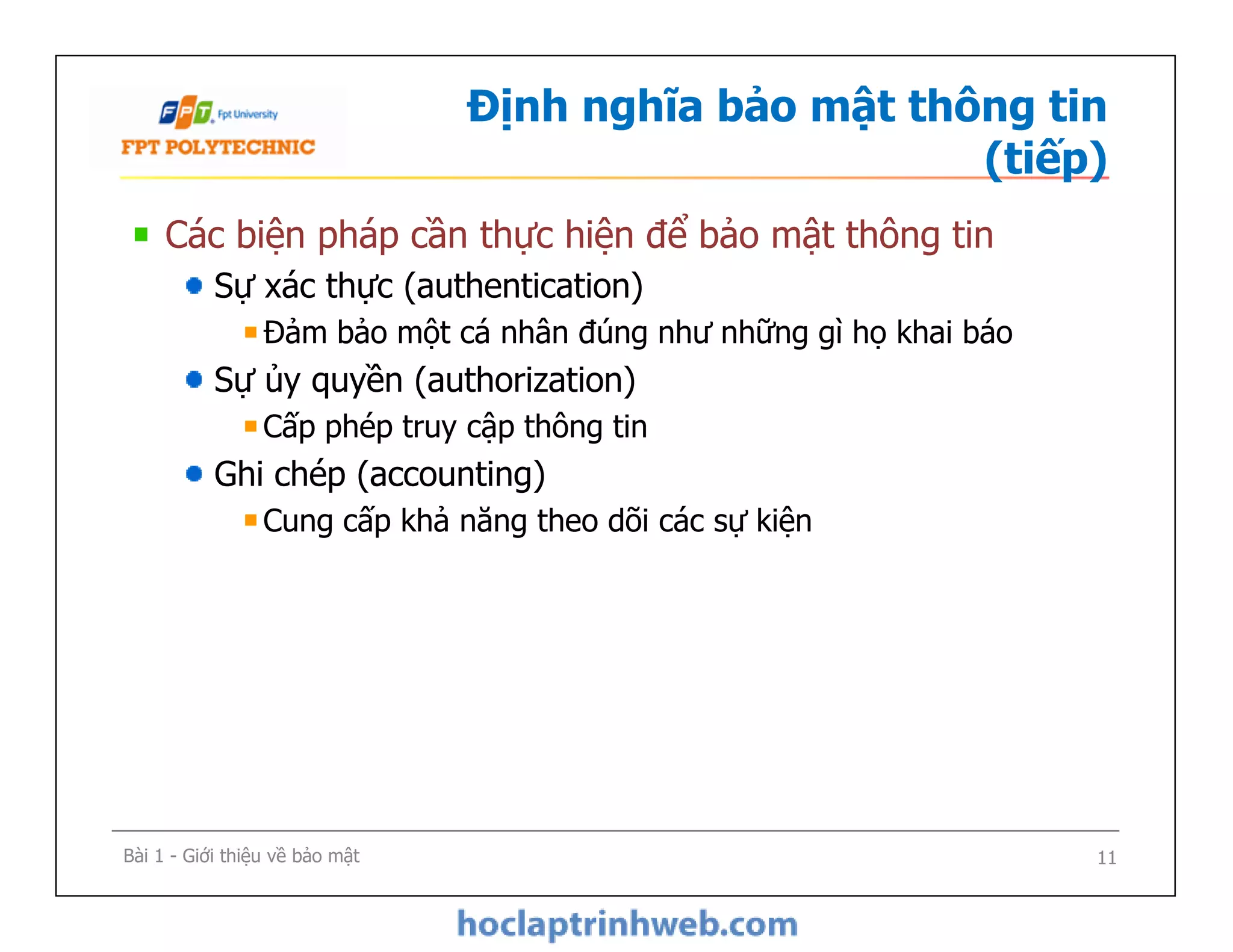 Định nghĩa bảo mật thông tin
(tiếp)
Các biện pháp cần thực hiện để bảo mật thông tin
Sự xác thực (authentication)
Đảm bảo một cá nhân đúng như những gì họ khai báo
Sự ủy quyền (authorization)
Cấp phép truy cập thông tin
Ghi chép (accounting)
Cung cấp khả năng theo dõi các sự kiện
Các biện pháp cần thực hiện để bảo mật thông tin
Sự xác thực (authentication)
Đảm bảo một cá nhân đúng như những gì họ khai báo
Sự ủy quyền (authorization)
Cấp phép truy cập thông tin
Ghi chép (accounting)
Cung cấp khả năng theo dõi các sự kiện
Bài 1 - Giới thiệu về bảo mật 11
 