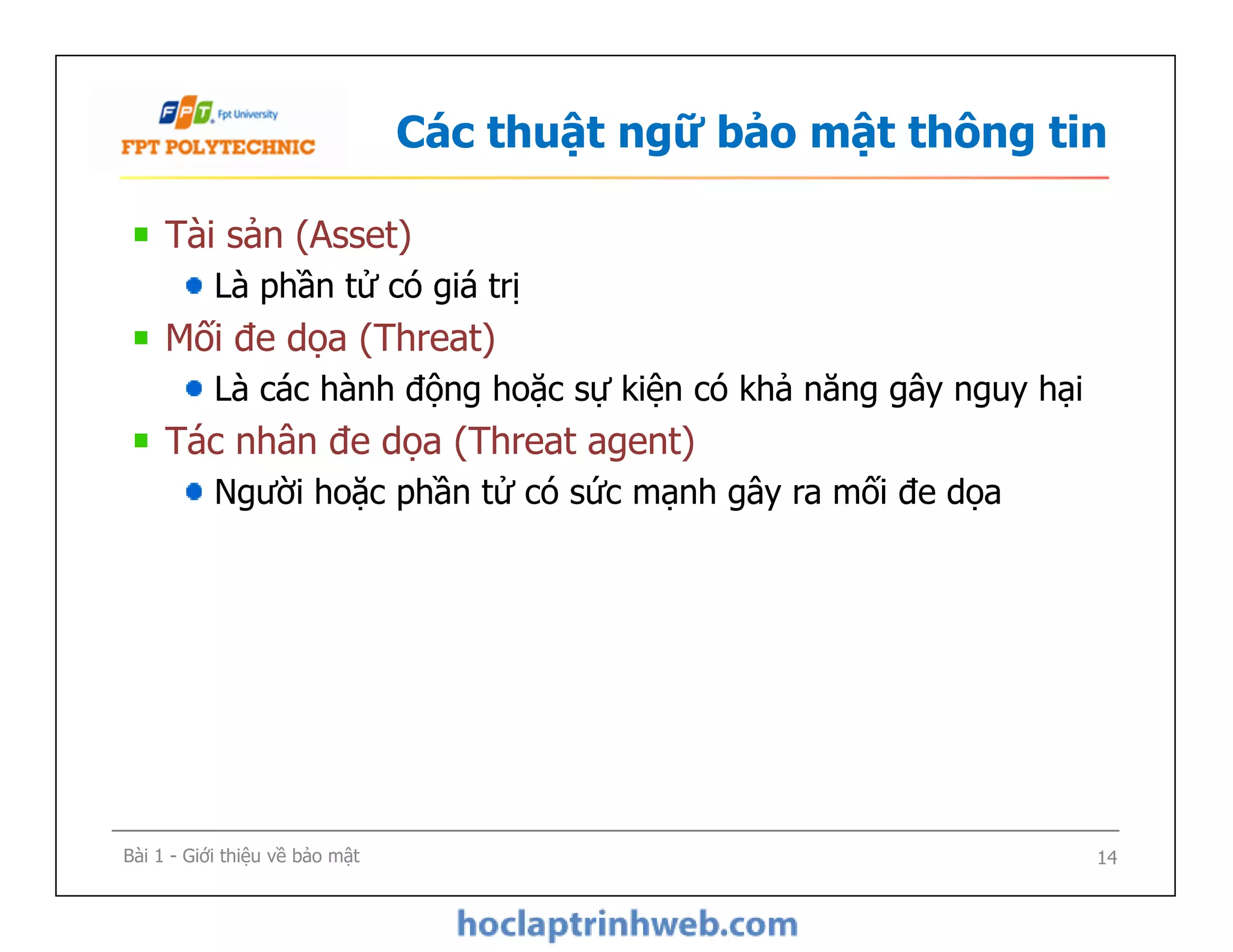 Các thuật ngữ bảo mật thông tin
Tài sản (Asset)
Là phần tử có giá trị
Mối đe dọa (Threat)
Là các hành động hoặc sự kiện có khả năng gây nguy hại
Tác nhân đe dọa (Threat agent)
Người hoặc phần tử có sức mạnh gây ra mối đe dọa
Tài sản (Asset)
Là phần tử có giá trị
Mối đe dọa (Threat)
Là các hành động hoặc sự kiện có khả năng gây nguy hại
Tác nhân đe dọa (Threat agent)
Người hoặc phần tử có sức mạnh gây ra mối đe dọa
Bài 1 - Giới thiệu về bảo mật 14
 
