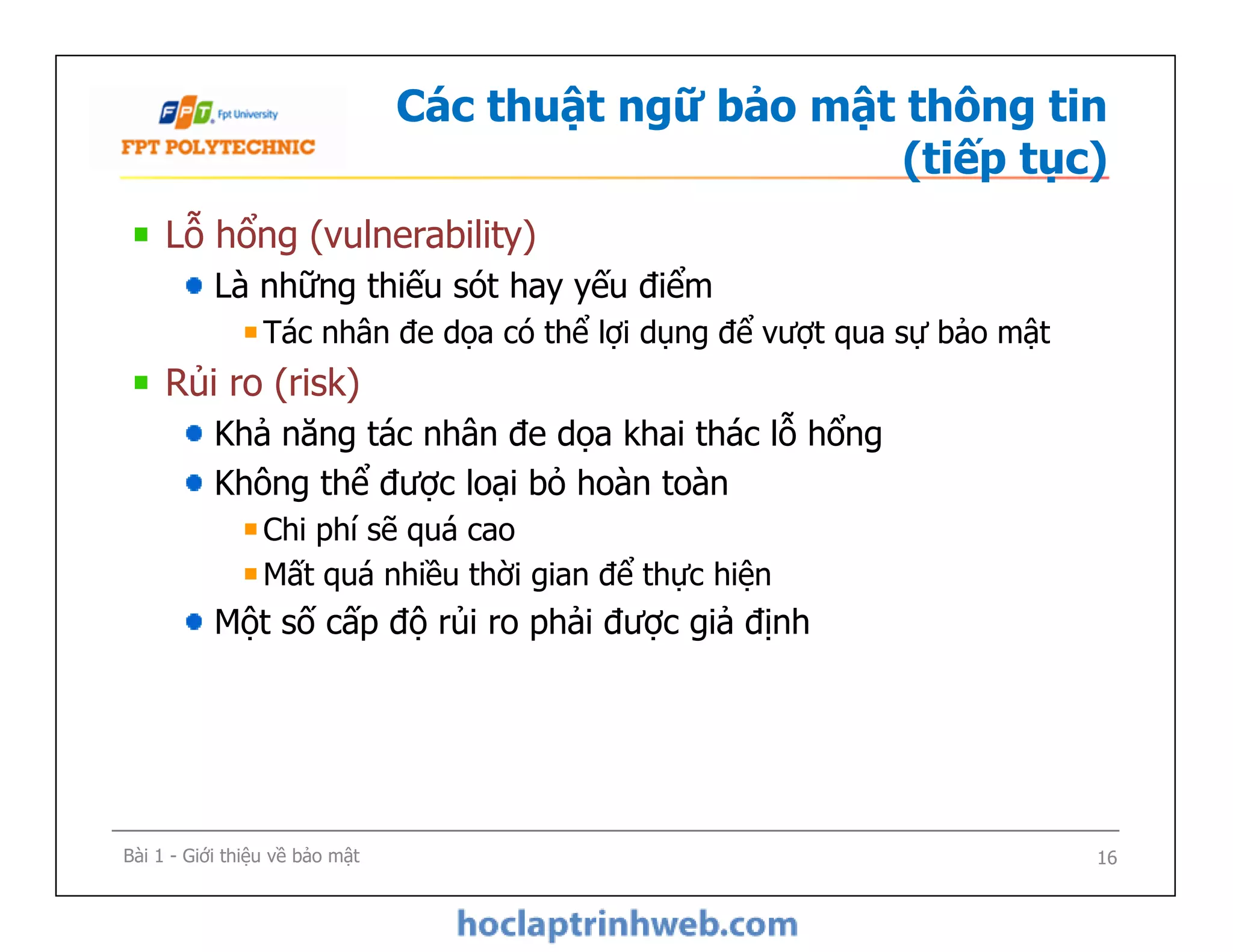 Các thuật ngữ bảo mật thông tin
(tiếp tục)
Lỗ hổng (vulnerability)
Là những thiếu sót hay yếu điểm
Tác nhân đe dọa có thể lợi dụng để vượt qua sự bảo mật
Rủi ro (risk)
Khả năng tác nhân đe dọa khai thác lỗ hổng
Không thể được loại bỏ hoàn toàn
Chi phí sẽ quá cao
Mất quá nhiều thời gian để thực hiện
Một số cấp độ rủi ro phải được giả định
Lỗ hổng (vulnerability)
Là những thiếu sót hay yếu điểm
Tác nhân đe dọa có thể lợi dụng để vượt qua sự bảo mật
Rủi ro (risk)
Khả năng tác nhân đe dọa khai thác lỗ hổng
Không thể được loại bỏ hoàn toàn
Chi phí sẽ quá cao
Mất quá nhiều thời gian để thực hiện
Một số cấp độ rủi ro phải được giả định
Bài 1 - Giới thiệu về bảo mật 16
 