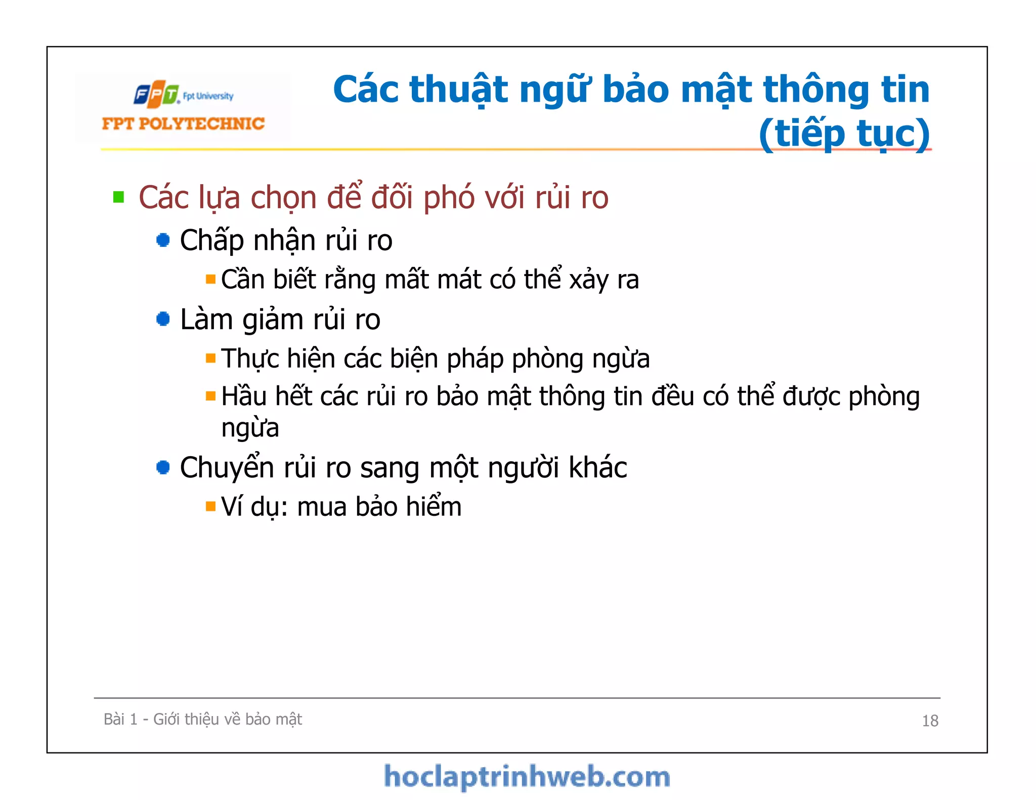 Các thuật ngữ bảo mật thông tin
(tiếp tục)
Các lựa chọn để đối phó với rủi ro
Chấp nhận rủi ro
Cần biết rằng mất mát có thể xảy ra
Làm giảm rủi ro
Thực hiện các biện pháp phòng ngừa
Hầu hết các rủi ro bảo mật thông tin đều có thể được phòng
ngừa
Chuyển rủi ro sang một người khác
Ví dụ: mua bảo hiểm
Các lựa chọn để đối phó với rủi ro
Chấp nhận rủi ro
Cần biết rằng mất mát có thể xảy ra
Làm giảm rủi ro
Thực hiện các biện pháp phòng ngừa
Hầu hết các rủi ro bảo mật thông tin đều có thể được phòng
ngừa
Chuyển rủi ro sang một người khác
Ví dụ: mua bảo hiểm
Bài 1 - Giới thiệu về bảo mật 18
 