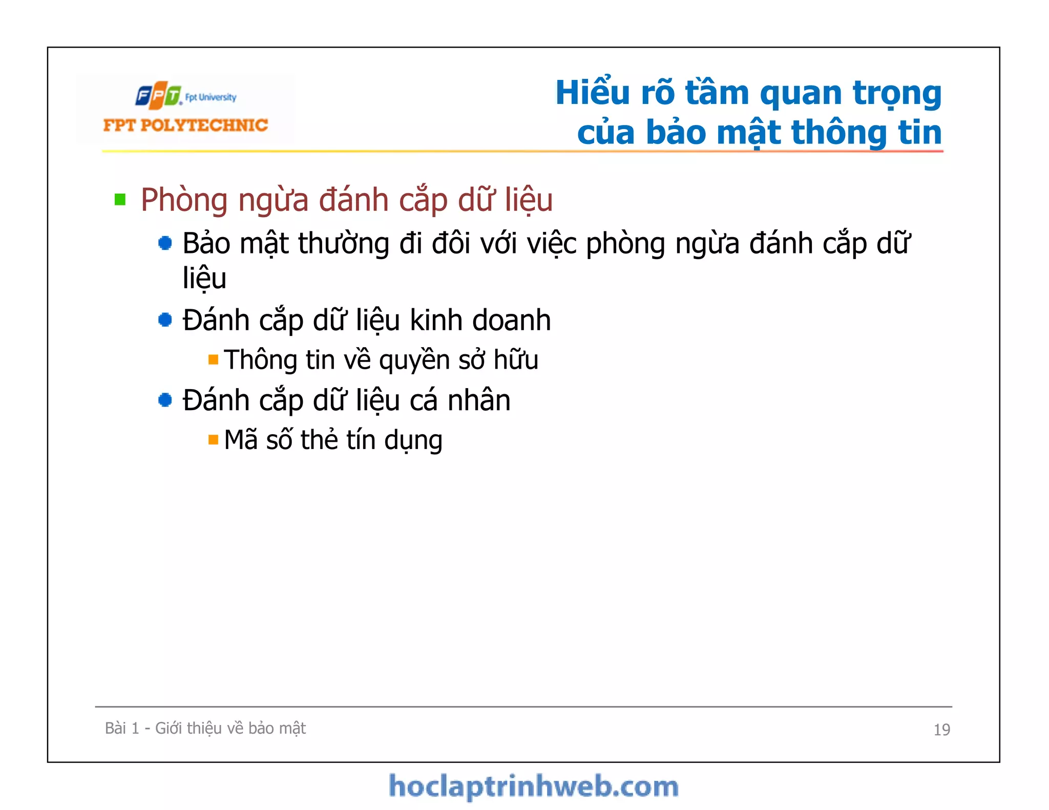 Hiểu rõ tầm quan trọng
của bảo mật thông tin
Phòng ngừa đánh cắp dữ liệu
Bảo mật thường đi đôi với việc phòng ngừa đánh cắp dữ
liệu
Đánh cắp dữ liệu kinh doanh
Thông tin về quyền sở hữu
Đánh cắp dữ liệu cá nhân
Mã số thẻ tín dụng
Phòng ngừa đánh cắp dữ liệu
Bảo mật thường đi đôi với việc phòng ngừa đánh cắp dữ
liệu
Đánh cắp dữ liệu kinh doanh
Thông tin về quyền sở hữu
Đánh cắp dữ liệu cá nhân
Mã số thẻ tín dụng
Bài 1 - Giới thiệu về bảo mật 19
 