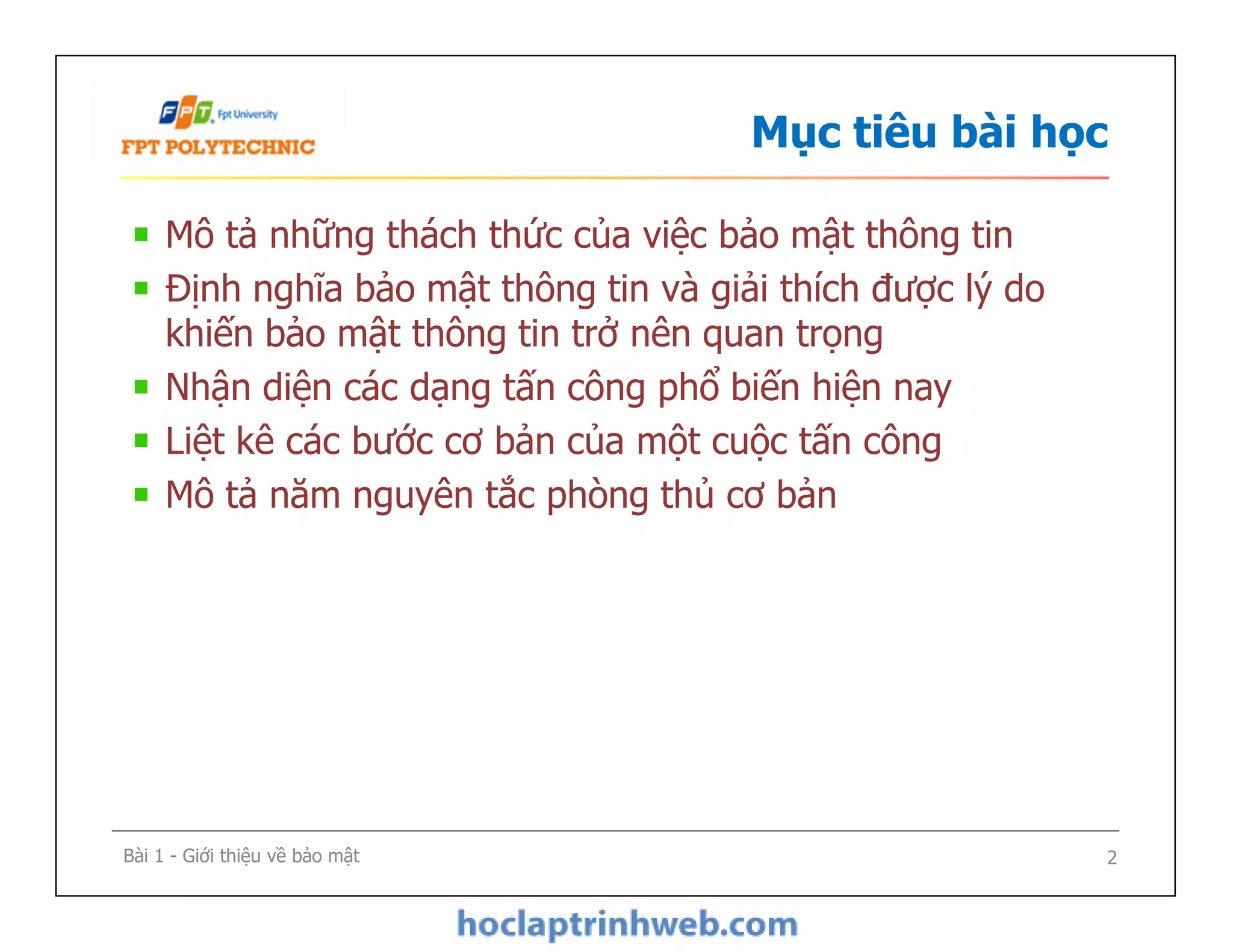 Mô tả những thách thức của việc bảo mật thông tin
Định nghĩa bảo mật thông tin và giải thích được lý do
khiến bảo mật thông tin trở nên quan trọng
Nhận diện các dạng tấn công phổ biến hiện nay
Liệt kê các bước cơ bản của một cuộc tấn công
Mô tả năm nguyên tắc phòng thủ cơ bản
Mục tiêu bài học
Mô tả những thách thức của việc bảo mật thông tin
Định nghĩa bảo mật thông tin và giải thích được lý do
khiến bảo mật thông tin trở nên quan trọng
Nhận diện các dạng tấn công phổ biến hiện nay
Liệt kê các bước cơ bản của một cuộc tấn công
Mô tả năm nguyên tắc phòng thủ cơ bản
Bài 1 - Giới thiệu về bảo mật 2
 