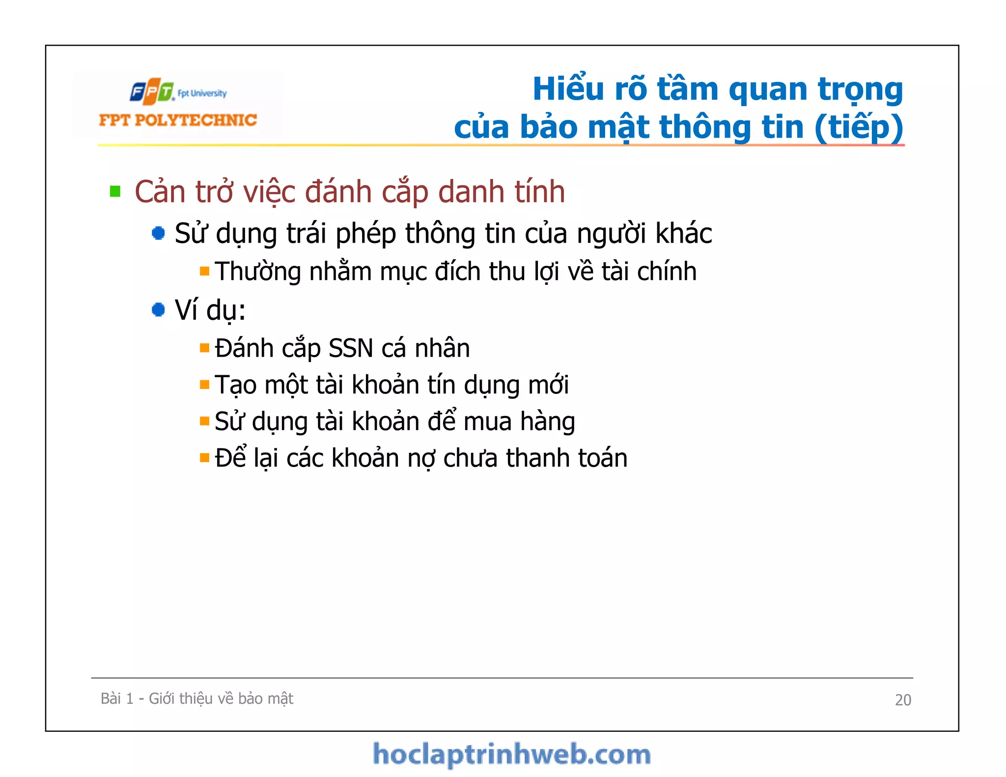 Hiểu rõ tầm quan trọng
của bảo mật thông tin (tiếp)
Cản trở việc đánh cắp danh tính
Sử dụng trái phép thông tin của người khác
Thường nhằm mục đích thu lợi về tài chính
Ví dụ:
Đánh cắp SSN cá nhân
Tạo một tài khoản tín dụng mới
Sử dụng tài khoản để mua hàng
Để lại các khoản nợ chưa thanh toán
Cản trở việc đánh cắp danh tính
Sử dụng trái phép thông tin của người khác
Thường nhằm mục đích thu lợi về tài chính
Ví dụ:
Đánh cắp SSN cá nhân
Tạo một tài khoản tín dụng mới
Sử dụng tài khoản để mua hàng
Để lại các khoản nợ chưa thanh toán
Bài 1 - Giới thiệu về bảo mật 20
 