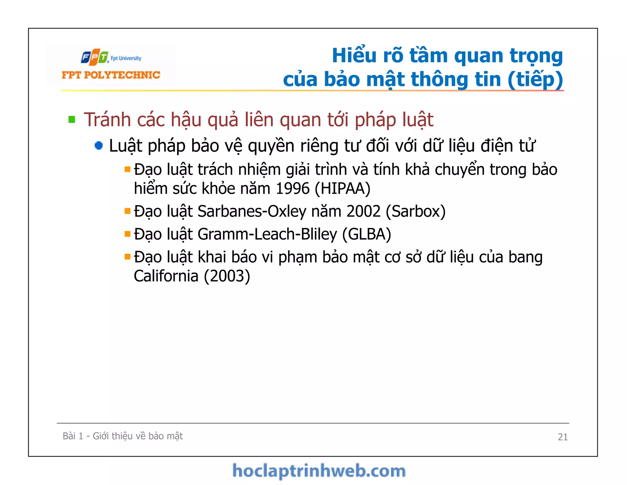 Hiểu rõ tầm quan trọng
của bảo mật thông tin (tiếp)
Tránh các hậu quả liên quan tới pháp luật
Luật pháp bảo vệ quyền riêng tư đối với dữ liệu điện tử
Đạo luật trách nhiệm giải trình và tính khả chuyển trong bảo
hiểm sức khỏe năm 1996 (HIPAA)
Đạo luật Sarbanes-Oxley năm 2002 (Sarbox)
Đạo luật Gramm-Leach-Bliley (GLBA)
Đạo luật khai báo vi phạm bảo mật cơ sở dữ liệu của bang
California (2003)
Tránh các hậu quả liên quan tới pháp luật
Luật pháp bảo vệ quyền riêng tư đối với dữ liệu điện tử
Đạo luật trách nhiệm giải trình và tính khả chuyển trong bảo
hiểm sức khỏe năm 1996 (HIPAA)
Đạo luật Sarbanes-Oxley năm 2002 (Sarbox)
Đạo luật Gramm-Leach-Bliley (GLBA)
Đạo luật khai báo vi phạm bảo mật cơ sở dữ liệu của bang
California (2003)
Bài 1 - Giới thiệu về bảo mật 21
 