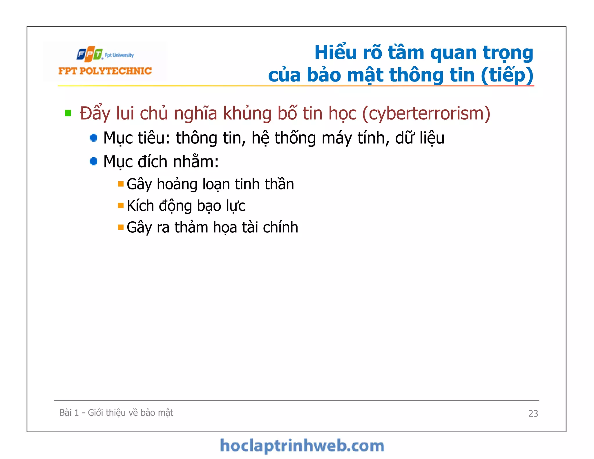 Hiểu rõ tầm quan trọng
của bảo mật thông tin (tiếp)
Đẩy lui chủ nghĩa khủng bố tin học (cyberterrorism)
Mục tiêu: thông tin, hệ thống máy tính, dữ liệu
Mục đích nhằm:
Gây hoảng loạn tinh thần
Kích động bạo lực
Gây ra thảm họa tài chính
Đẩy lui chủ nghĩa khủng bố tin học (cyberterrorism)
Mục tiêu: thông tin, hệ thống máy tính, dữ liệu
Mục đích nhằm:
Gây hoảng loạn tinh thần
Kích động bạo lực
Gây ra thảm họa tài chính
Bài 1 - Giới thiệu về bảo mật 23
 