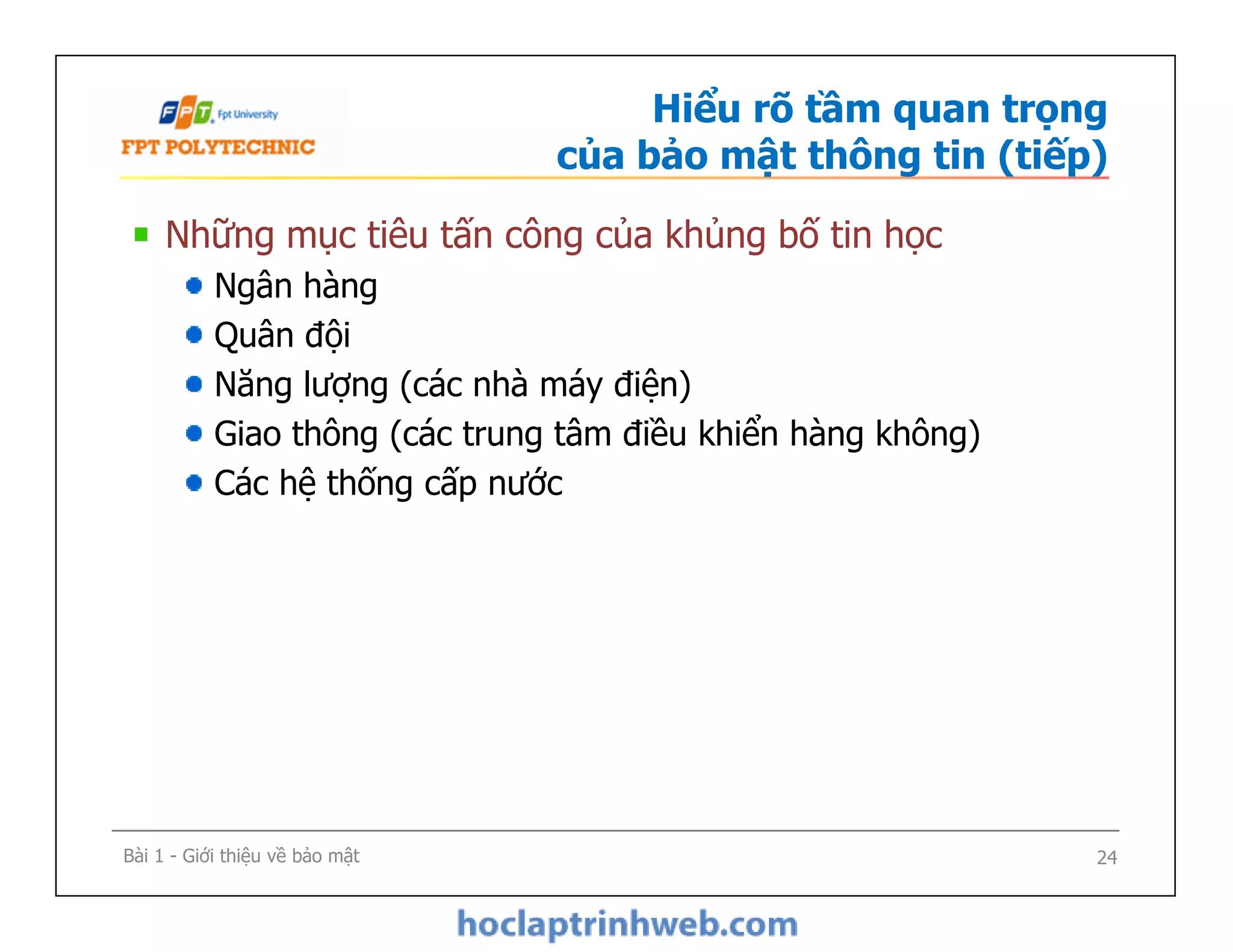 Hiểu rõ tầm quan trọng
của bảo mật thông tin (tiếp)
Những mục tiêu tấn công của khủng bố tin học
Ngân hàng
Quân đội
Năng lượng (các nhà máy điện)
Giao thông (các trung tâm điều khiển hàng không)
Các hệ thống cấp nước
Những mục tiêu tấn công của khủng bố tin học
Ngân hàng
Quân đội
Năng lượng (các nhà máy điện)
Giao thông (các trung tâm điều khiển hàng không)
Các hệ thống cấp nước
Bài 1 - Giới thiệu về bảo mật 24
 