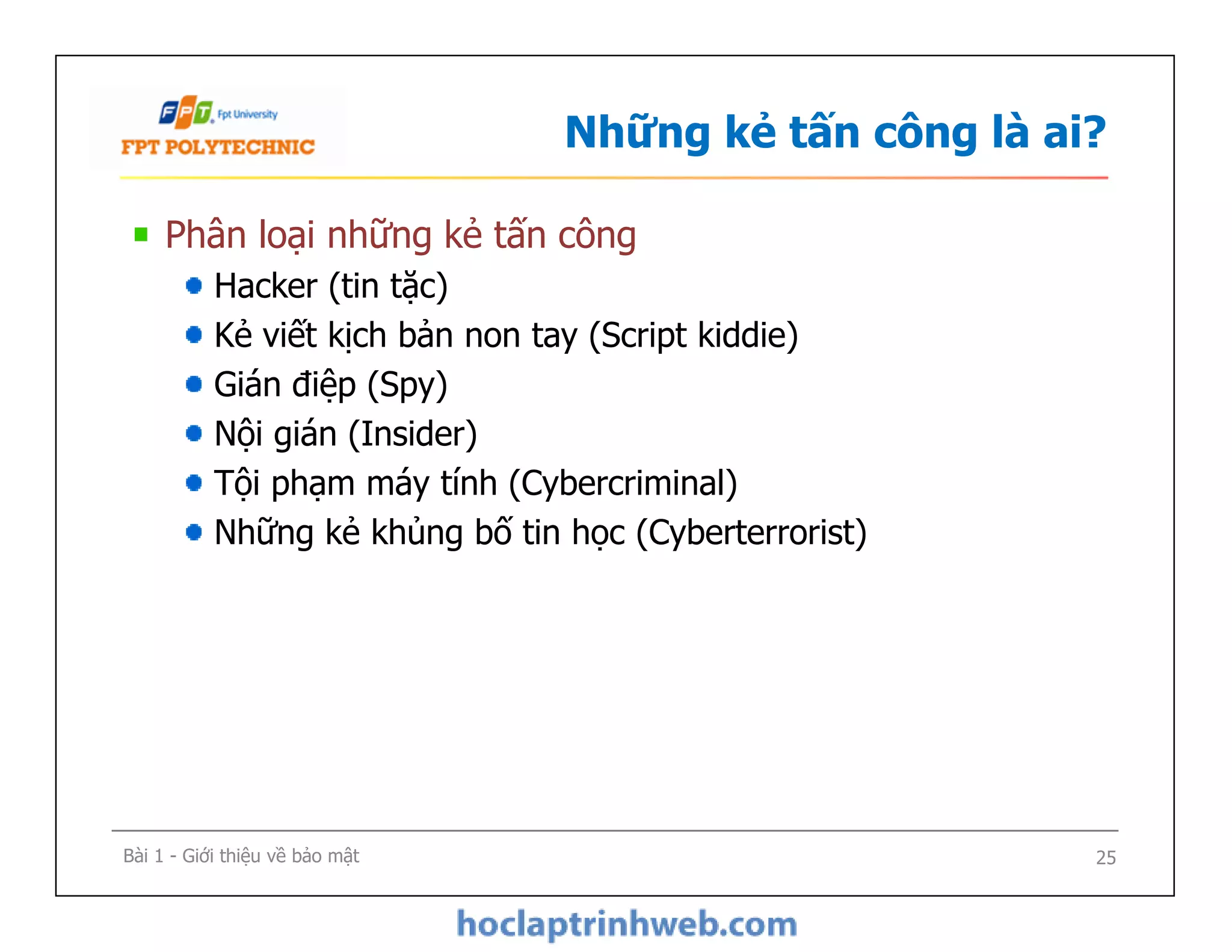 Những kẻ tấn công là ai?
Phân loại những kẻ tấn công
Hacker (tin tặc)
Kẻ viết kịch bản non tay (Script kiddie)
Gián điệp (Spy)
Nội gián (Insider)
Tội phạm máy tính (Cybercriminal)
Những kẻ khủng bố tin học (Cyberterrorist)
Phân loại những kẻ tấn công
Hacker (tin tặc)
Kẻ viết kịch bản non tay (Script kiddie)
Gián điệp (Spy)
Nội gián (Insider)
Tội phạm máy tính (Cybercriminal)
Những kẻ khủng bố tin học (Cyberterrorist)
Bài 1 - Giới thiệu về bảo mật 25
 