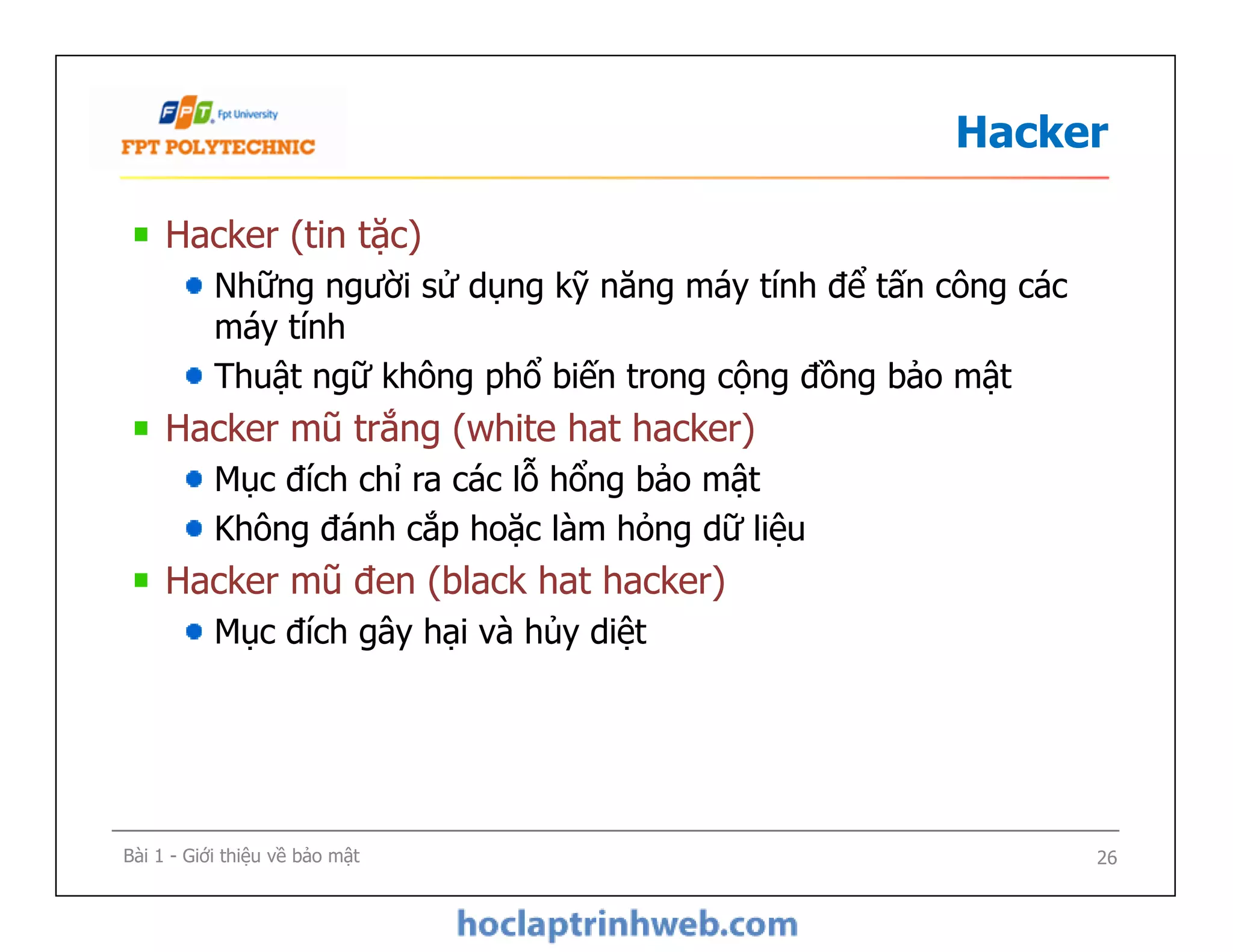Hacker
Hacker (tin tặc)
Những người sử dụng kỹ năng máy tính để tấn công các
máy tính
Thuật ngữ không phổ biến trong cộng đồng bảo mật
Hacker mũ trắng (white hat hacker)
Mục đích chỉ ra các lỗ hổng bảo mật
Không đánh cắp hoặc làm hỏng dữ liệu
Hacker mũ đen (black hat hacker)
Mục đích gây hại và hủy diệt
Hacker (tin tặc)
Những người sử dụng kỹ năng máy tính để tấn công các
máy tính
Thuật ngữ không phổ biến trong cộng đồng bảo mật
Hacker mũ trắng (white hat hacker)
Mục đích chỉ ra các lỗ hổng bảo mật
Không đánh cắp hoặc làm hỏng dữ liệu
Hacker mũ đen (black hat hacker)
Mục đích gây hại và hủy diệt
Bài 1 - Giới thiệu về bảo mật 26
 