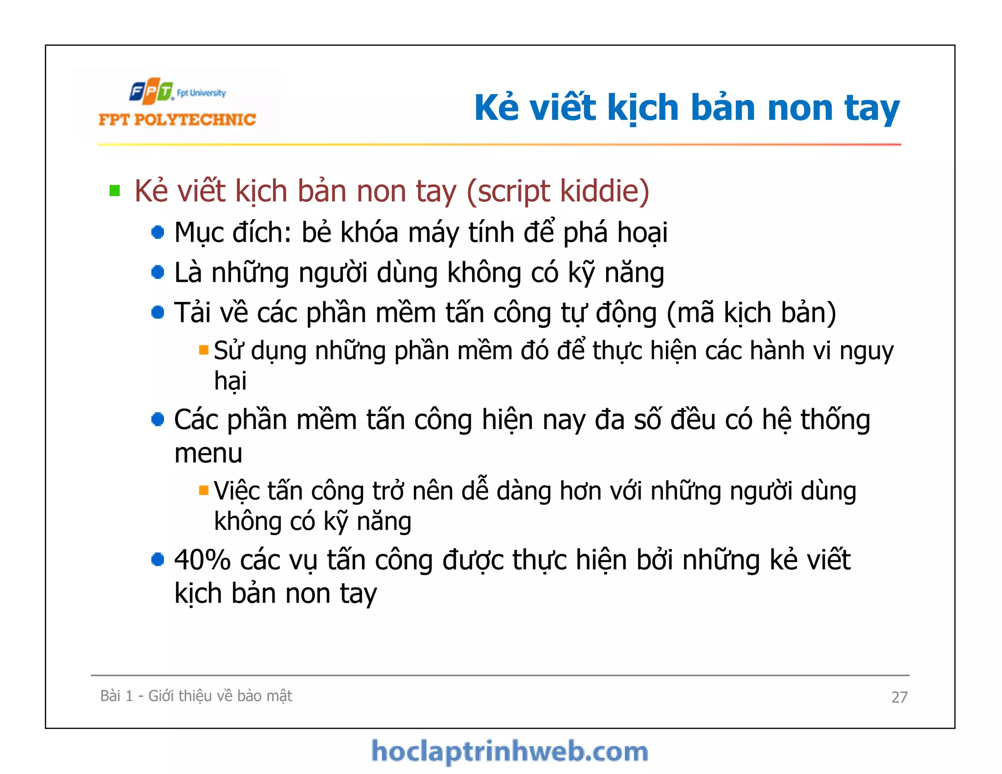 Kẻ viết kịch bản non tay
Kẻ viết kịch bản non tay (script kiddie)
Mục đích: bẻ khóa máy tính để phá hoại
Là những người dùng không có kỹ năng
Tải về các phần mềm tấn công tự động (mã kịch bản)
Sử dụng những phần mềm đó để thực hiện các hành vi nguy
hại
Các phần mềm tấn công hiện nay đa số đều có hệ thống
menu
Việc tấn công trở nên dễ dàng hơn với những người dùng
không có kỹ năng
40% các vụ tấn công được thực hiện bởi những kẻ viết
kịch bản non tay
Kẻ viết kịch bản non tay (script kiddie)
Mục đích: bẻ khóa máy tính để phá hoại
Là những người dùng không có kỹ năng
Tải về các phần mềm tấn công tự động (mã kịch bản)
Sử dụng những phần mềm đó để thực hiện các hành vi nguy
hại
Các phần mềm tấn công hiện nay đa số đều có hệ thống
menu
Việc tấn công trở nên dễ dàng hơn với những người dùng
không có kỹ năng
40% các vụ tấn công được thực hiện bởi những kẻ viết
kịch bản non tay
Bài 1 - Giới thiệu về bảo mật 27
 