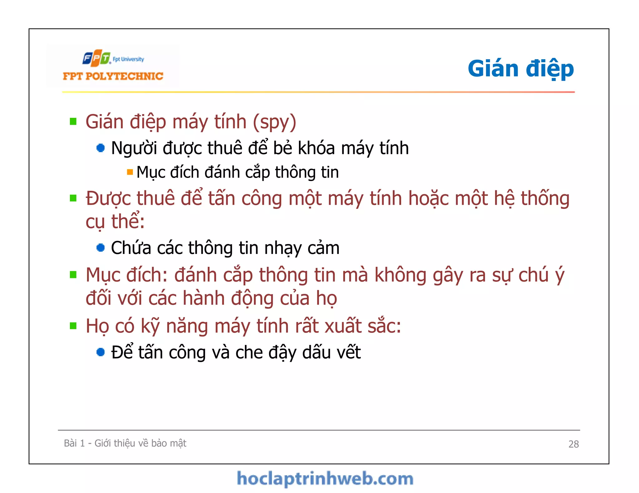 Gián điệp
Gián điệp máy tính (spy)
Người được thuê để bẻ khóa máy tính
Mục đích đánh cắp thông tin
Được thuê để tấn công một máy tính hoặc một hệ thống
cụ thể:
Chứa các thông tin nhạy cảm
Mục đích: đánh cắp thông tin mà không gây ra sự chú ý
đối với các hành động của họ
Họ có kỹ năng máy tính rất xuất sắc:
Để tấn công và che đậy dấu vết
Gián điệp máy tính (spy)
Người được thuê để bẻ khóa máy tính
Mục đích đánh cắp thông tin
Được thuê để tấn công một máy tính hoặc một hệ thống
cụ thể:
Chứa các thông tin nhạy cảm
Mục đích: đánh cắp thông tin mà không gây ra sự chú ý
đối với các hành động của họ
Họ có kỹ năng máy tính rất xuất sắc:
Để tấn công và che đậy dấu vết
Bài 1 - Giới thiệu về bảo mật 28
 