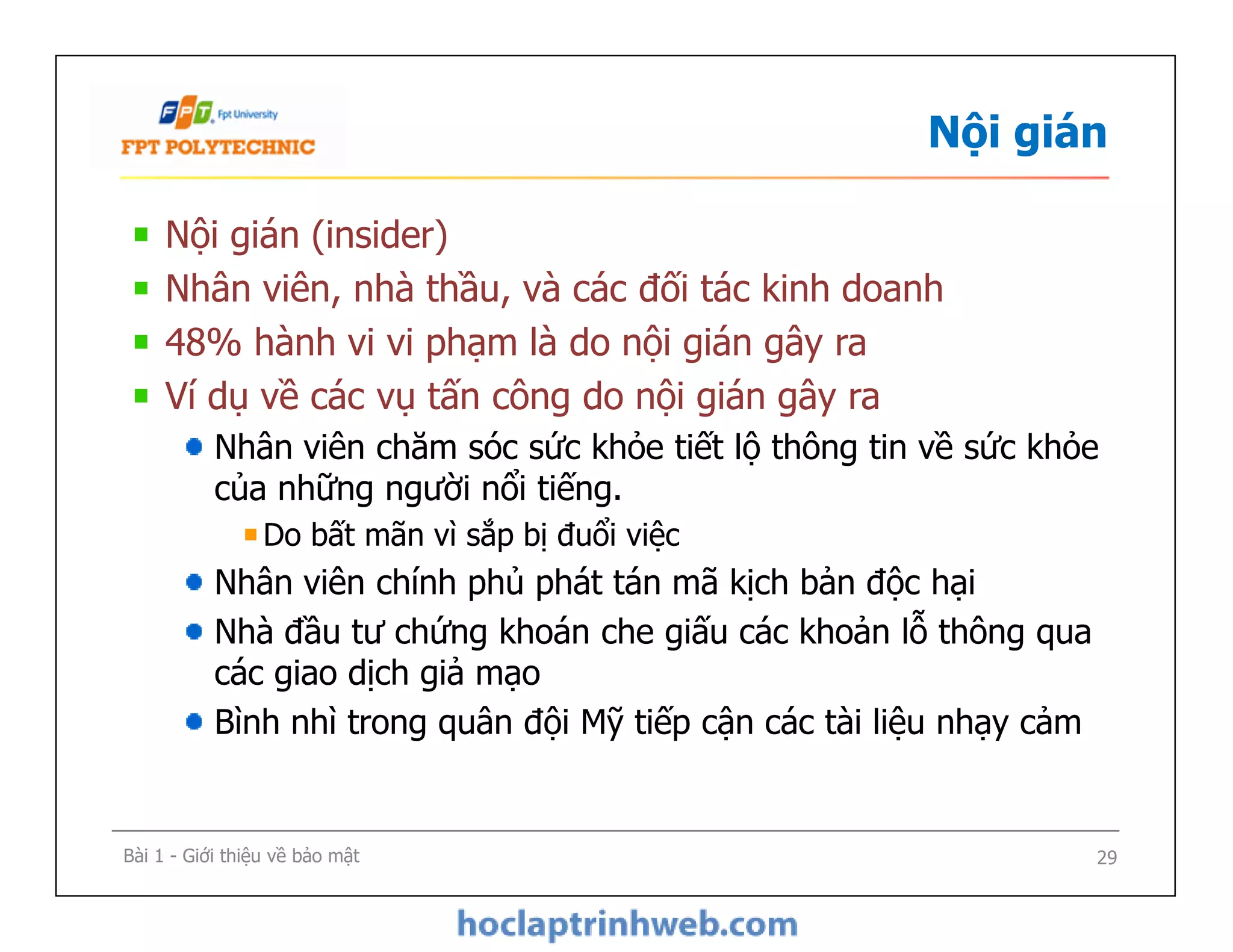 Nội gián
Nội gián (insider)
Nhân viên, nhà thầu, và các đối tác kinh doanh
48% hành vi vi phạm là do nội gián gây ra
Ví dụ về các vụ tấn công do nội gián gây ra
Nhân viên chăm sóc sức khỏe tiết lộ thông tin về sức khỏe
của những người nổi tiếng.
Do bất mãn vì sắp bị đuổi việc
Nhân viên chính phủ phát tán mã kịch bản độc hại
Nhà đầu tư chứng khoán che giấu các khoản lỗ thông qua
các giao dịch giả mạo
Bình nhì trong quân đội Mỹ tiếp cận các tài liệu nhạy cảm
Nội gián (insider)
Nhân viên, nhà thầu, và các đối tác kinh doanh
48% hành vi vi phạm là do nội gián gây ra
Ví dụ về các vụ tấn công do nội gián gây ra
Nhân viên chăm sóc sức khỏe tiết lộ thông tin về sức khỏe
của những người nổi tiếng.
Do bất mãn vì sắp bị đuổi việc
Nhân viên chính phủ phát tán mã kịch bản độc hại
Nhà đầu tư chứng khoán che giấu các khoản lỗ thông qua
các giao dịch giả mạo
Bình nhì trong quân đội Mỹ tiếp cận các tài liệu nhạy cảm
Bài 1 - Giới thiệu về bảo mật 29
 