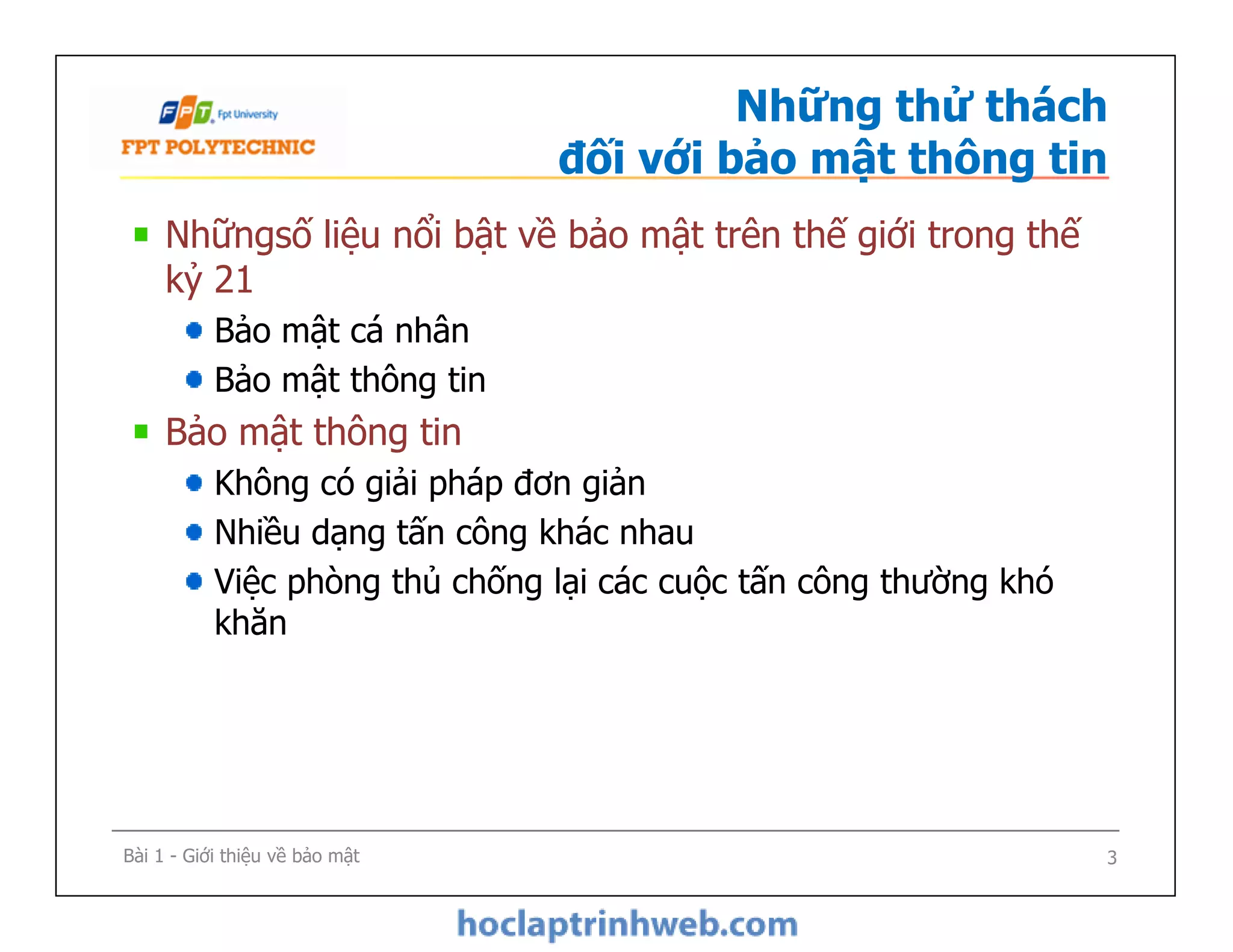 Những thử thách
đối với bảo mật thông tin
Nhữngsố liệu nổi bật về bảo mật trên thế giới trong thế
kỷ 21
Bảo mật cá nhân
Bảo mật thông tin
Bảo mật thông tin
Không có giải pháp đơn giản
Nhiều dạng tấn công khác nhau
Việc phòng thủ chống lại các cuộc tấn công thường khó
khăn
Nhữngsố liệu nổi bật về bảo mật trên thế giới trong thế
kỷ 21
Bảo mật cá nhân
Bảo mật thông tin
Bảo mật thông tin
Không có giải pháp đơn giản
Nhiều dạng tấn công khác nhau
Việc phòng thủ chống lại các cuộc tấn công thường khó
khăn
Bài 1 - Giới thiệu về bảo mật 3
 