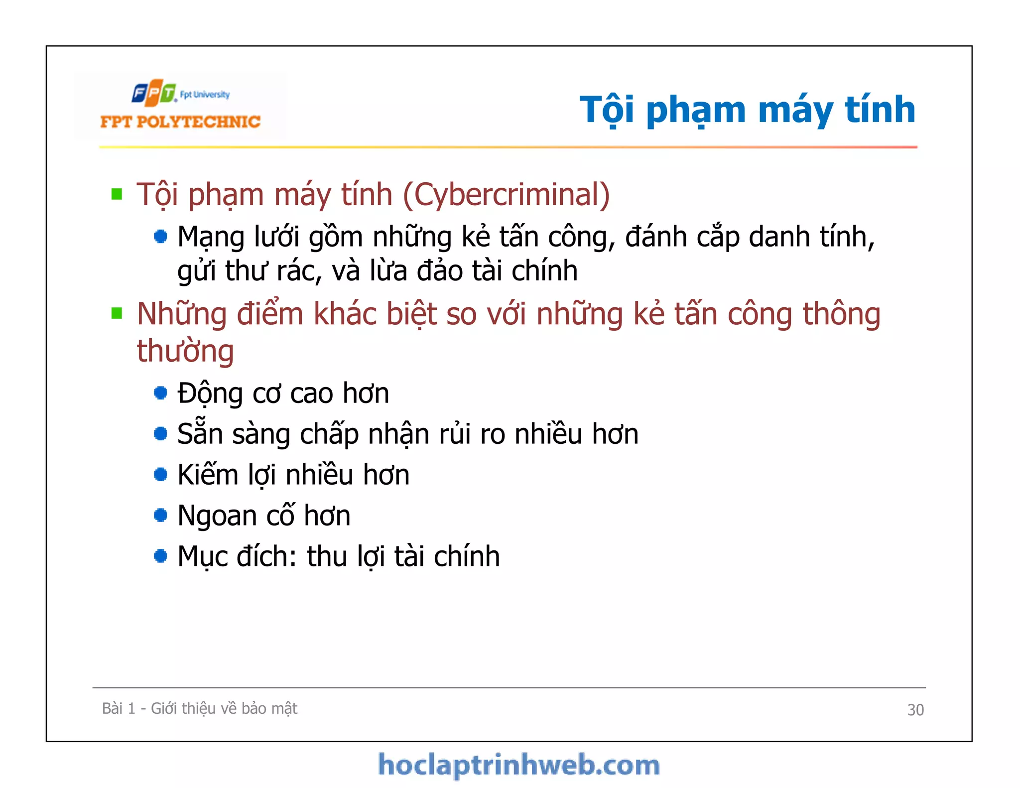 Tội phạm máy tính
Tội phạm máy tính (Cybercriminal)
Mạng lưới gồm những kẻ tấn công, đánh cắp danh tính,
gửi thư rác, và lừa đảo tài chính
Những điểm khác biệt so với những kẻ tấn công thông
thường
Động cơ cao hơn
Sẵn sàng chấp nhận rủi ro nhiều hơn
Kiếm lợi nhiều hơn
Ngoan cố hơn
Mục đích: thu lợi tài chính
Tội phạm máy tính (Cybercriminal)
Mạng lưới gồm những kẻ tấn công, đánh cắp danh tính,
gửi thư rác, và lừa đảo tài chính
Những điểm khác biệt so với những kẻ tấn công thông
thường
Động cơ cao hơn
Sẵn sàng chấp nhận rủi ro nhiều hơn
Kiếm lợi nhiều hơn
Ngoan cố hơn
Mục đích: thu lợi tài chính
Bài 1 - Giới thiệu về bảo mật 30
 