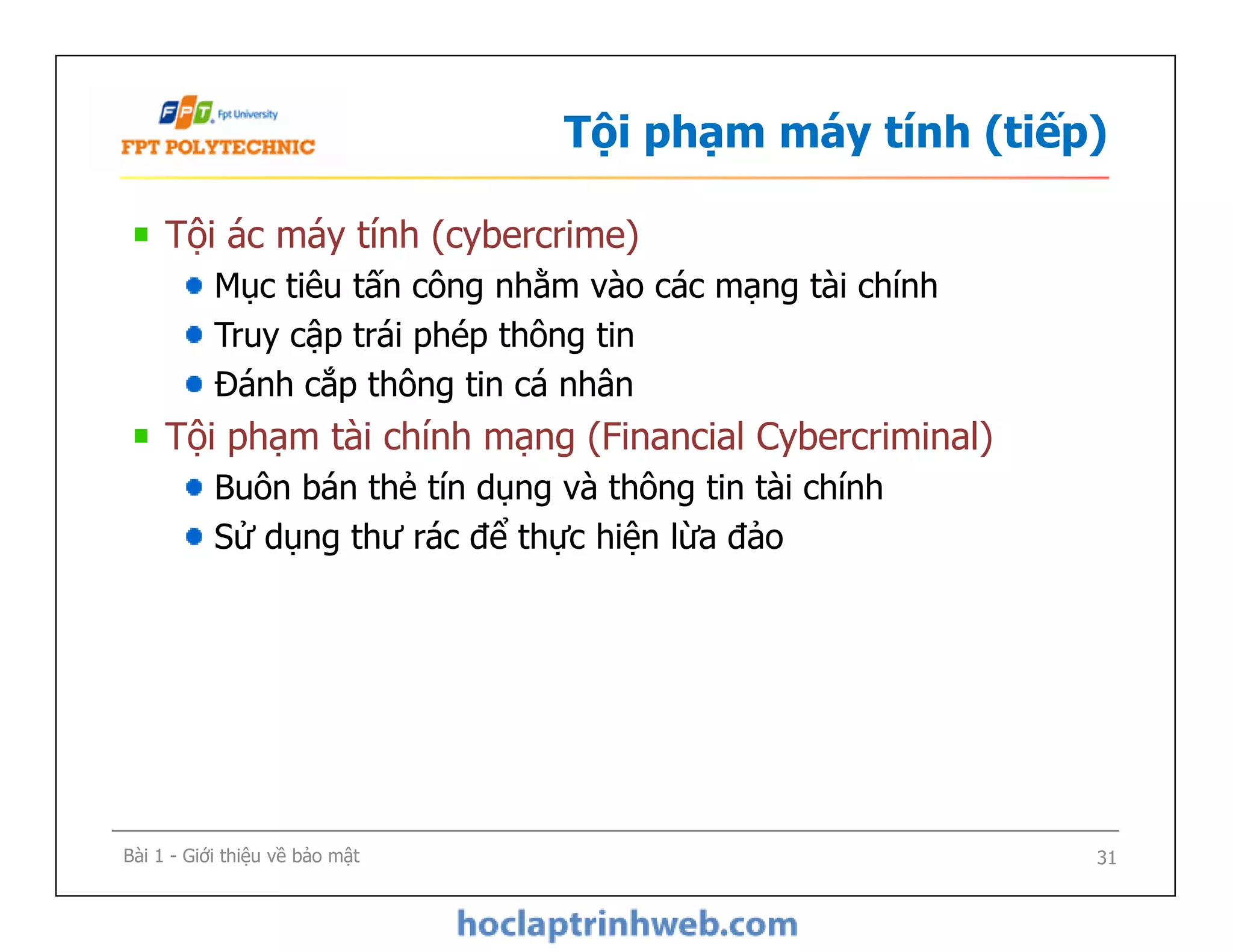 Tội phạm máy tính (tiếp)
Tội ác máy tính (cybercrime)
Mục tiêu tấn công nhằm vào các mạng tài chính
Truy cập trái phép thông tin
Đánh cắp thông tin cá nhân
Tội phạm tài chính mạng (Financial Cybercriminal)
Buôn bán thẻ tín dụng và thông tin tài chính
Sử dụng thư rác để thực hiện lừa đảo
Tội ác máy tính (cybercrime)
Mục tiêu tấn công nhằm vào các mạng tài chính
Truy cập trái phép thông tin
Đánh cắp thông tin cá nhân
Tội phạm tài chính mạng (Financial Cybercriminal)
Buôn bán thẻ tín dụng và thông tin tài chính
Sử dụng thư rác để thực hiện lừa đảo
Bài 1 - Giới thiệu về bảo mật 31
 