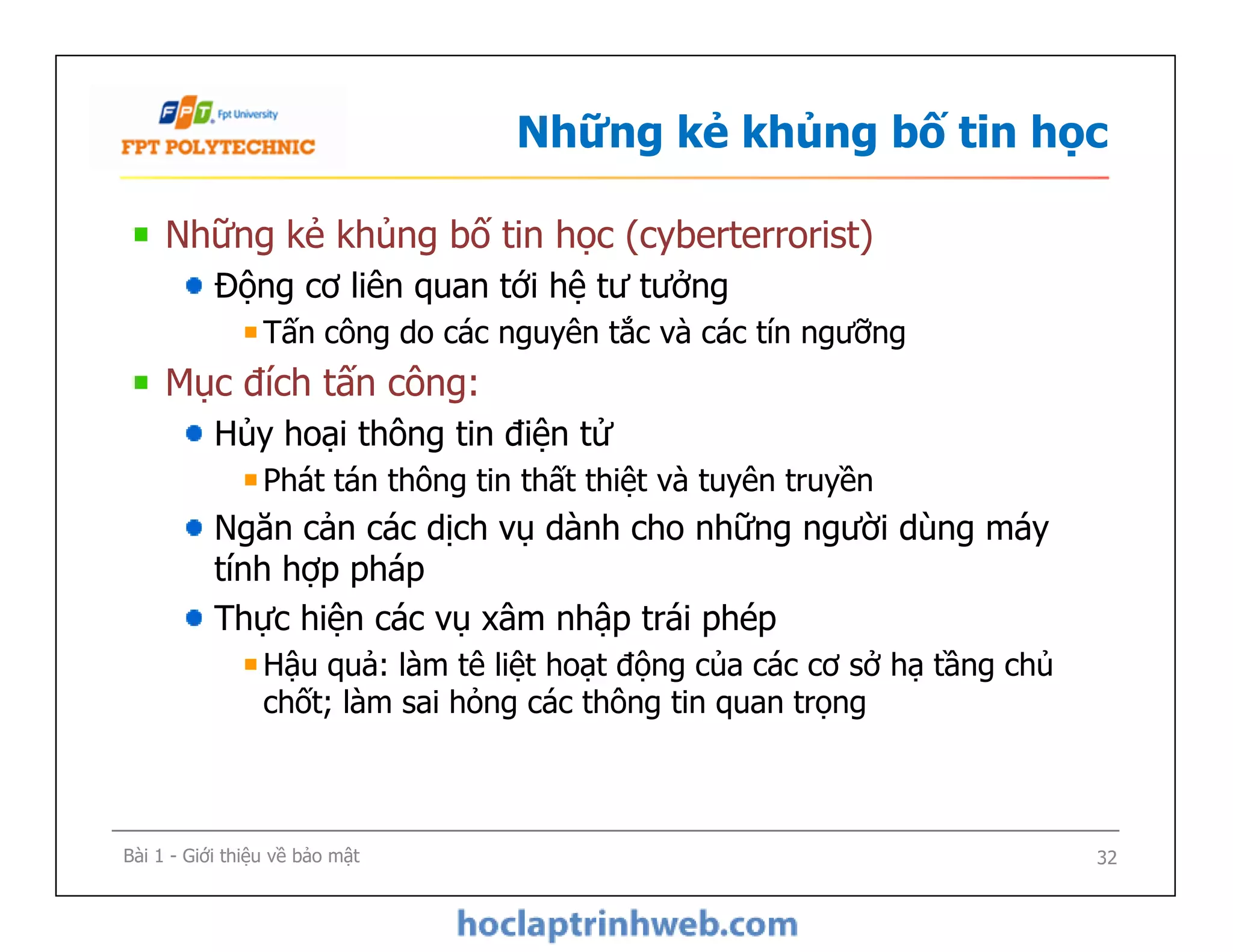 Những kẻ khủng bố tin học
Những kẻ khủng bố tin học (cyberterrorist)
Động cơ liên quan tới hệ tư tưởng
Tấn công do các nguyên tắc và các tín ngưỡng
Mục đích tấn công:
Hủy hoại thông tin điện tử
Phát tán thông tin thất thiệt và tuyên truyền
Ngăn cản các dịch vụ dành cho những người dùng máy
tính hợp pháp
Thực hiện các vụ xâm nhập trái phép
Hậu quả: làm tê liệt hoạt động của các cơ sở hạ tầng chủ
chốt; làm sai hỏng các thông tin quan trọng
Những kẻ khủng bố tin học (cyberterrorist)
Động cơ liên quan tới hệ tư tưởng
Tấn công do các nguyên tắc và các tín ngưỡng
Mục đích tấn công:
Hủy hoại thông tin điện tử
Phát tán thông tin thất thiệt và tuyên truyền
Ngăn cản các dịch vụ dành cho những người dùng máy
tính hợp pháp
Thực hiện các vụ xâm nhập trái phép
Hậu quả: làm tê liệt hoạt động của các cơ sở hạ tầng chủ
chốt; làm sai hỏng các thông tin quan trọng
Bài 1 - Giới thiệu về bảo mật 32
 