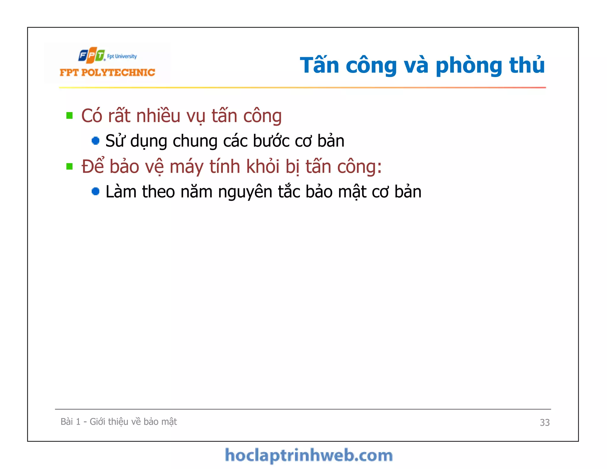 Tấn công và phòng thủ
Có rất nhiều vụ tấn công
Sử dụng chung các bước cơ bản
Để bảo vệ máy tính khỏi bị tấn công:
Làm theo năm nguyên tắc bảo mật cơ bản
Bài 1 - Giới thiệu về bảo mật 33
 