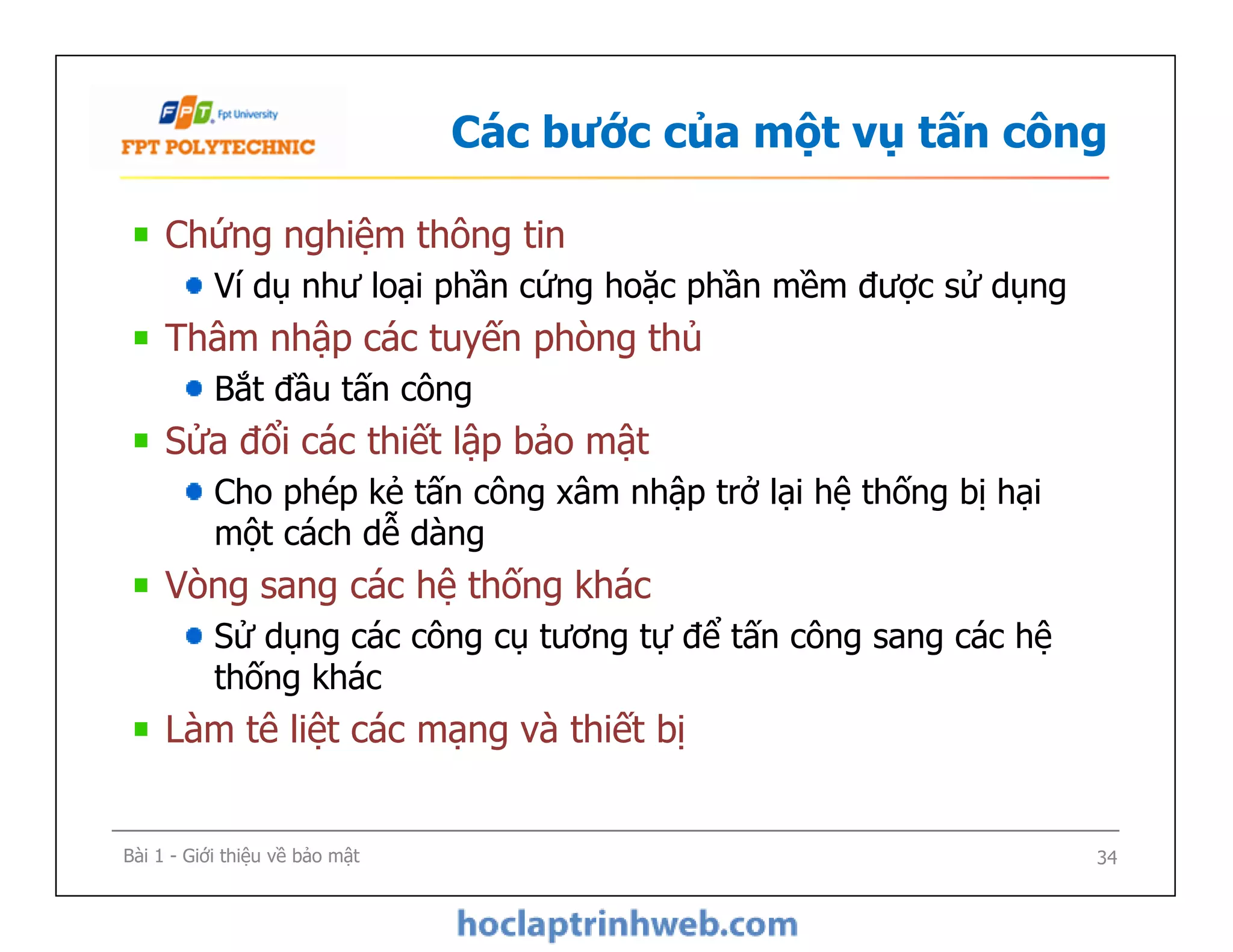 Các bước của một vụ tấn công
Chứng nghiệm thông tin
Ví dụ như loại phần cứng hoặc phần mềm được sử dụng
Thâm nhập các tuyến phòng thủ
Bắt đầu tấn công
Sửa đổi các thiết lập bảo mật
Cho phép kẻ tấn công xâm nhập trở lại hệ thống bị hại
một cách dễ dàng
Vòng sang các hệ thống khác
Sử dụng các công cụ tương tự để tấn công sang các hệ
thống khác
Làm tê liệt các mạng và thiết bị
Chứng nghiệm thông tin
Ví dụ như loại phần cứng hoặc phần mềm được sử dụng
Thâm nhập các tuyến phòng thủ
Bắt đầu tấn công
Sửa đổi các thiết lập bảo mật
Cho phép kẻ tấn công xâm nhập trở lại hệ thống bị hại
một cách dễ dàng
Vòng sang các hệ thống khác
Sử dụng các công cụ tương tự để tấn công sang các hệ
thống khác
Làm tê liệt các mạng và thiết bị
Bài 1 - Giới thiệu về bảo mật 34
 