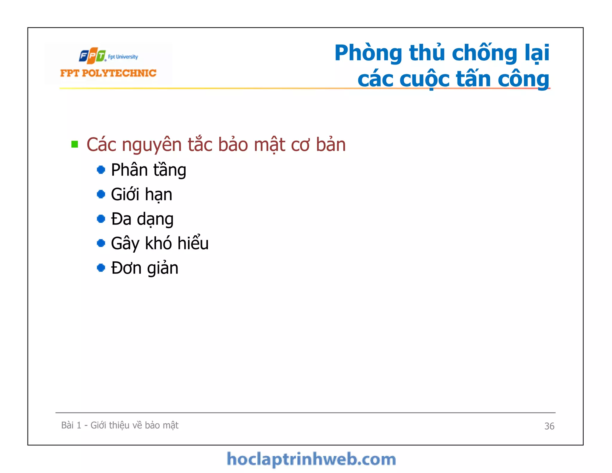 Phòng thủ chống lại
các cuộc tấn công
Các nguyên tắc bảo mật cơ bản
Phân tầng
Giới hạn
Đa dạng
Gây khó hiểu
Đơn giản
Bài 1 - Giới thiệu về bảo mật
Các nguyên tắc bảo mật cơ bản
Phân tầng
Giới hạn
Đa dạng
Gây khó hiểu
Đơn giản
36
 
